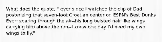 What does the quote, " ever since I watched the clip of Dad posterizing that seven-foot Croatian center on ESPN's Best Dunks Ever; soaring through the air--his long twisted hair like wings carrying him above the rim--I knew one day I'd need my own wings to fly."