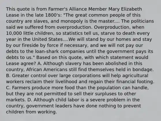 This quote is from Farmer's Alliance Member Mary Elizabeth Lease in the late 1800's: "The great common people of this country are slaves, and monopoly is the master.... The politicians said we suffered from overproduction. Overproduction, when 10,000 little children, so statistics tell us, starve to death every year in the United States....We will stand by our homes and stay by our fireside by force if necessary, and we will not pay our debts to the loan-shark companies until the government pays its debts to us." Based on this quote, with which statement would Lease agree? A. Although slavery has been abolished in this country, African Americans still find themselves held in bondage. B. Greater control over large corporations will help agricultural workers reclaim their livelihood and regain their financial footing. C. Farmers produce more food than the population can handle, but they are not permitted to sell their surpluses to other markets. D. Although child labor is a severe problem in the country, government leaders have done nothing to prevent children from working.