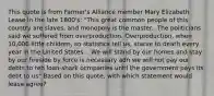 This quote is from Farmer's Alliance member Mary Elizabeth Lease in the late 1800's: "This great common people of this country are slaves, and monopoly is the master.. The politicians said we suffered from overproduction. Overproduction, when 10,000 little children, so statistics tell us, starve to death every year in the United States... We will stand by our homes and stay by our fireside by force is necessary adn we will not pay our debts to teh loan-shark ocmpanies until the government pays its debt to us" Based on this quote, with which statement would lease agree?