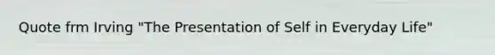 Quote frm Irving "The Presentation of Self in Everyday Life"