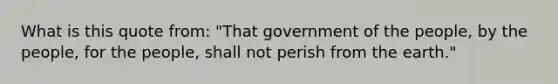 What is this quote from: "That government of the people, by the people, for the people, shall not perish from the earth."