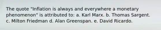 The quote "Inflation is always and everywhere a monetary phenomenon" is attributed to: a. Karl Marx. b. Thomas Sargent. c. Milton Friedman d. Alan Greenspan. e. David Ricardo.