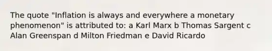 The quote "Inflation is always and everywhere a monetary phenomenon" is attributed to: a Karl Marx b Thomas Sargent c Alan Greenspan d Milton Friedman e David Ricardo