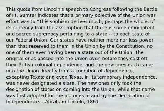 This quote from Lincoln's speech to Congress following the Battle of Ft. Sumter indicates that a primary objective of the Union war effort was to "This sophism derives much, perhaps the whole, of its currency from the assumption that there is some omnipotent and sacred supremacy pertaining to a state -- to each state of our Federal Union. Our states have neither more nor less power than that reserved to them in the Union by the Constitution, no one of them ever having been a state out of the Union. The original ones passed into the Union even before they cast off their British colonial dependence, and the new ones each came into the Union directly from a condition of dependence, excepting Texas; and even Texas, in its temporary independence, was never designated a state. The new ones only took the designation of states on coming into the Union, while that name was first adopted for the old ones in and by the Declaration of Independence. --Abraham Lincoln, 1861