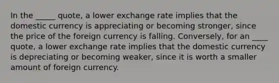 In the _____ quote, a lower exchange rate implies that the domestic currency is appreciating or becoming stronger, since the price of the foreign currency is falling. Conversely, for an ____ quote, a lower exchange rate implies that the domestic currency is depreciating or becoming weaker, since it is worth a smaller amount of foreign currency.