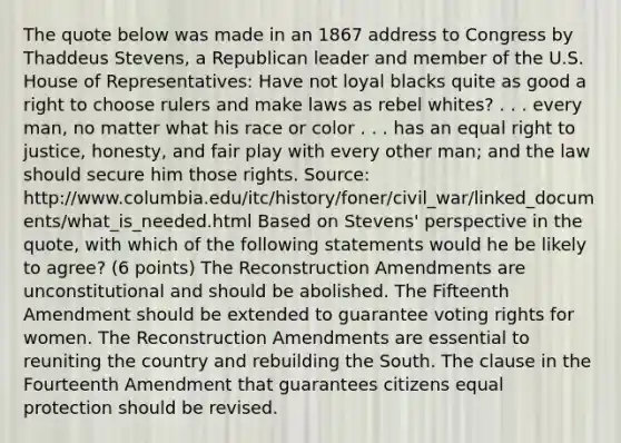 The quote below was made in an 1867 address to Congress by Thaddeus Stevens, a Republican leader and member of the U.S. House of Representatives: Have not loyal blacks quite as good a right to choose rulers and make laws as rebel whites? . . . every man, no matter what his race or color . . . has an equal right to justice, honesty, and fair play with every other man; and the law should secure him those rights. Source: http://www.columbia.edu/itc/history/foner/civil_war/linked_documents/what_is_needed.html Based on Stevens' perspective in the quote, with which of the following statements would he be likely to agree? (6 points) The Reconstruction Amendments are unconstitutional and should be abolished. The Fifteenth Amendment should be extended to guarantee voting rights for women. The Reconstruction Amendments are essential to reuniting the country and rebuilding the South. The clause in the Fourteenth Amendment that guarantees citizens equal protection should be revised.