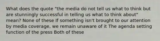 What does the quote "the media do not tell us what to think but are stunningly successful in telling us what to think about" mean? None of these If something isn't brought to our attention by media coverage, we remain unaware of it The agenda setting function of the press Both of these