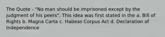 The Quote - "No man should be imprisoned except by the judgment of his peers". This idea was first stated in the a. Bill of Rights b. Magna Carta c. Habeas Corpus Act d. Declaration of Independence