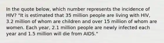 In the quote below, which number represents the incidence of HIV? "It is estimated that 35 million people are living with HIV, 3.2 million of whom are children and over 15 million of whom are women. Each year, 2.1 million people are newly infected each year and 1.5 million will die from AIDS."