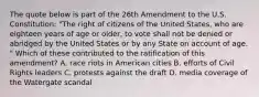 The quote below is part of the 26th Amendment to the U.S. Constitution: "The right of citizens of the United States, who are eighteen years of age or older, to vote shall not be denied or abridged by the United States or by any State on account of age. " Which of these contributed to the ratification of this amendment? A. race riots in American cities B. efforts of Civil Rights leaders C. protests against the draft D. media coverage of the Watergate scandal