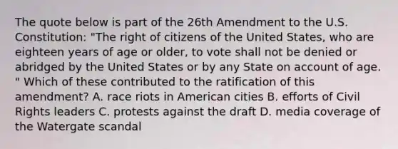 The quote below is part of the 26th Amendment to the U.S. Constitution: "The right of citizens of the United States, who are eighteen years of age or older, to vote shall not be denied or abridged by the United States or by any State on account of age. " Which of these contributed to the ratification of this amendment? A. race riots in American cities B. efforts of Civil Rights leaders C. protests against the draft D. media coverage of the Watergate scandal