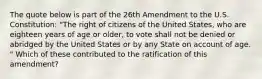 The quote below is part of the 26th Amendment to the U.S. Constitution: "The right of citizens of the United States, who are eighteen years of age or older, to vote shall not be denied or abridged by the United States or by any State on account of age. " Which of these contributed to the ratification of this amendment?