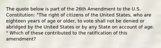 The quote below is part of the 26th Amendment to the U.S. Constitution: "The right of citizens of the United States, who are eighteen years of age or older, to vote shall not be denied or abridged by the United States or by any State on account of age. " Which of these contributed to the ratification of this amendment?