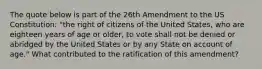 The quote below is part of the 26th Amendment to the US Constitution: "the right of citizens of the United States, who are eighteen years of age or older, to vote shall not be denied or abridged by the United States or by any State on account of age." What contributed to the ratification of this amendment?