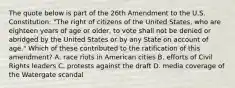 The quote below is part of the 26th Amendment to the U.S. Constitution: "The right of citizens of the United States, who are eighteen years of age or older, to vote shall not be denied or abridged by the United States or by any State on account of age." Which of these contributed to the ratification of this amendment? A. race riots in American cities B. efforts of Civil Rights leaders C. protests against the draft D. media coverage of the Watergate scandal