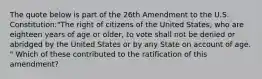 The quote below is part of the 26th Amendment to the U.S. Constitution:"The right of citizens of the United States, who are eighteen years of age or older, to vote shall not be denied or abridged by the United States or by any State on account of age. " Which of these contributed to the ratification of this amendment?