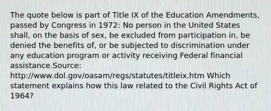 The quote below is part of Title IX of the Education Amendments, passed by Congress in 1972: No person in the United States shall, on the basis of sex, be excluded from participation in, be denied the benefits of, or be subjected to discrimination under any education program or activity receiving Federal financial assistance.Source: http://www.dol.gov/oasam/regs/statutes/titleix.htm Which statement explains how this law related to the Civil Rights Act of 1964?