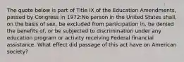 The quote below is part of Title IX of the Education Amendments, passed by Congress in 1972:No person in the United States shall, on the basis of sex, be excluded from participation in, be denied the benefits of, or be subjected to discrimination under any education program or activity receiving Federal financial assistance. What effect did passage of this act have on American society?