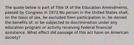 The quote below is part of Title IX of the Education Amendments, passed by Congress in 1972:No person in the United States shall, on the basis of sex, be excluded from participation in, be denied the benefits of, or be subjected to discrimination under any education program or activity receiving Federal financial assistance. What effect did passage of this act have on American society?