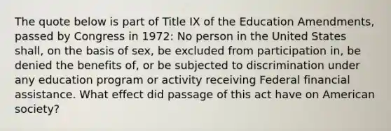 The quote below is part of Title IX of the Education Amendments, passed by Congress in 1972: No person in the United States shall, on the basis of sex, be excluded from participation in, be denied the benefits of, or be subjected to discrimination under any education program or activity receiving Federal financial assistance. What effect did passage of this act have on American society?