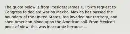 The quote below is from President James K. Polk's request to Congress to declare war on Mexico. Mexico has passed the boundary of the United States, has invaded our territory, and shed American blood upon the American soil. From Mexico's point of view, this was inaccurate because —