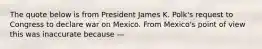 The quote below is from President James K. Polk's request to Congress to declare war on Mexico. From Mexico's point of view this was inaccurate because —