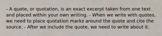 - A quote, or quotation, is an exact excerpt taken from one text and placed within your own writing. - When we write with quotes, we need to place quotation marks around the quote and cite the source. - After we include the quote, we need to write about it.