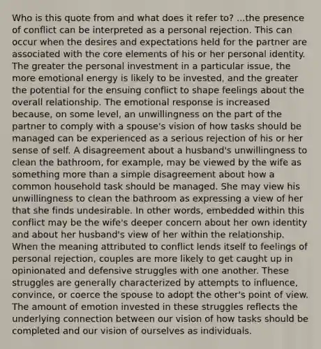 Who is this quote from and what does it refer to? ...the presence of conflict can be interpreted as a personal rejection. This can occur when the desires and expectations held for the partner are associated with the core elements of his or her personal identity. The greater the personal investment in a particular issue, the more emotional energy is likely to be invested, and the greater the potential for the ensuing conflict to shape feelings about the overall relationship. The emotional response is increased because, on some level, an unwillingness on the part of the partner to comply with a spouse's vision of how tasks should be managed can be experienced as a serious rejection of his or her sense of self. A disagreement about a husband's unwillingness to clean the bathroom, for example, may be viewed by the wife as something more than a simple disagreement about how a common household task should be managed. She may view his unwillingness to clean the bathroom as expressing a view of her that she finds undesirable. In other words, embedded within this conflict may be the wife's deeper concern about her own identity and about her husband's view of her within the relationship. When the meaning attributed to conflict lends itself to feelings of personal rejection, couples are more likely to get caught up in opinionated and defensive struggles with one another. These struggles are generally characterized by attempts to influence, convince, or coerce the spouse to adopt the other's point of view. The amount of emotion invested in these struggles reflects the underlying connection between our vision of how tasks should be completed and our vision of ourselves as individuals.