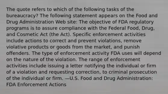 The quote refers to which of the following tasks of the bureaucracy? The following statement appears on the Food and Drug Administration Web site: The objective of FDA regulatory programs is to assure compliance with the Federal Food, Drug, and Cosmetic Act (the Act). Specific enforcement activities include actions to correct and prevent violations, remove violative products or goods from the market, and punish offenders. The type of enforcement activity FDA uses will depend on the nature of the violation. The range of enforcement activities include issuing a letter notifying the individual or firm of a violation and requesting correction, to criminal prosecution of the individual or firm. —U.S. Food and Drug Administration: FDA Enforcement Actions