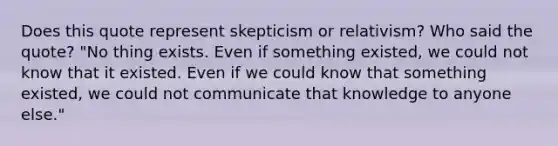 Does this quote represent skepticism or relativism? Who said the quote? "No thing exists. Even if something existed, we could not know that it existed. Even if we could know that something existed, we could not communicate that knowledge to anyone else."