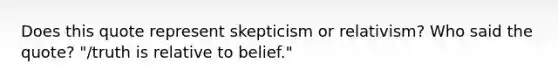 Does this quote represent skepticism or relativism? Who said the quote? "/truth is relative to belief."