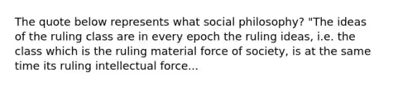 The quote below represents what social philosophy? "The ideas of the ruling class are in every epoch the ruling ideas, i.e. the class which is the ruling material force of society, is at the same time its ruling intellectual force...