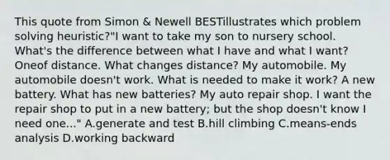 This quote from Simon & Newell BESTillustrates which problem solving heuristic?"I want to take my son to nursery school. What's the difference between what I have and what I want? Oneof distance. What changes distance? My automobile. My automobile doesn't work. What is needed to make it work? A new battery. What has new batteries? My auto repair shop. I want the repair shop to put in a new battery; but the shop doesn't know I need one..." A.generate and test B.hill climbing C.means-ends analysis D.working backward