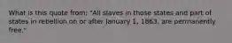 What is this quote from: "All slaves in those states and part of states in rebellion on or after January 1, 1863, are permanently free."