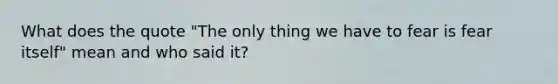 What does the quote "The only thing we have to fear is fear itself" mean and who said it?