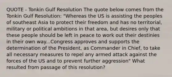 QUOTE - Tonkin Gulf Resolution The quote below comes from the Tonkin Gulf Resolution: "Whereas the US is assisting the peoples of southeast Asia to protect their freedom and has no territorial, military or political ambitions in that area, but desires only that these people should be left in peace to work out their destinies in their own way...Congress approves and supports the determination of the President, as Commander in Chief, to take all necessary measures to repel any armed attack against the forces of the US and to prevent further aggression" What resulted from passage of this resolution?