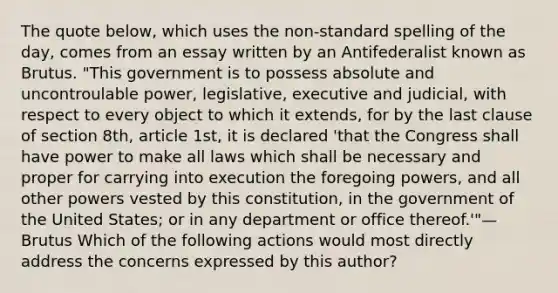 The quote below, which uses the non-standard spelling of the day, comes from an essay written by an Antifederalist known as Brutus. "This government is to possess absolute and uncontroulable power, legislative, executive and judicial, with respect to every object to which it extends, for by the last clause of section 8th, article 1st, it is declared 'that the Congress shall have power to make all laws which shall be necessary and proper for carrying into execution the foregoing powers, and all other powers vested by this constitution, in the government of the United States; or in any department or office thereof.'"—Brutus Which of the following actions would most directly address the concerns expressed by this author?