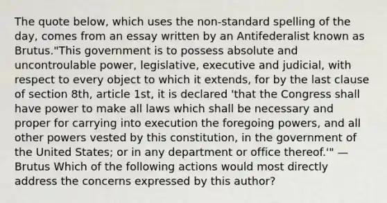 The quote below, which uses the non-standard spelling of the day, comes from an essay written by an Antifederalist known as Brutus."This government is to possess absolute and uncontroulable power, legislative, executive and judicial, with respect to every object to which it extends, for by the last clause of section 8th, article 1st, it is declared 'that the Congress shall have power to make all laws which shall be necessary and proper for carrying into execution the foregoing powers, and all other powers vested by this constitution, in the government of the United States; or in any department or office thereof.'" —Brutus Which of the following actions would most directly address the concerns expressed by this author?