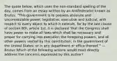 The quote below, which uses the non-standard spelling of the day, comes from an essay written by an Antifederalist known as Brutus. "This government is to possess absolute and uncontroulable power, legislative, executive and judicial, with respect to every object to which it extends, for by the last clause of section 8th, article 1st, it is declared 'that the Congress shall have power to make all laws which shall be necessary and proper for carrying into execution the foregoing powers, and all other powers vested by this constitution, in the government of the United States; or in any department or office thereof.'" —Brutus Which of the following actions would most directly address the concerns expressed by this author?