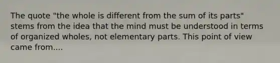 The quote "the whole is different from the sum of its parts" stems from the idea that the mind must be understood in terms of organized wholes, not elementary parts. This point of view came from....