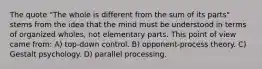 The quote "The whole is different from the sum of its parts" stems from the idea that the mind must be understood in terms of organized wholes, not elementary parts. This point of view came from: A) top-down control. B) opponent-process theory. C) Gestalt psychology. D) parallel processing.