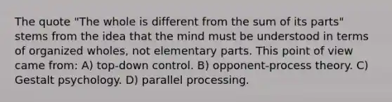 The quote "The whole is different from the sum of its parts" stems from the idea that the mind must be understood in terms of organized wholes, not elementary parts. This point of view came from: A) top-down control. B) opponent-process theory. C) Gestalt psychology. D) parallel processing.