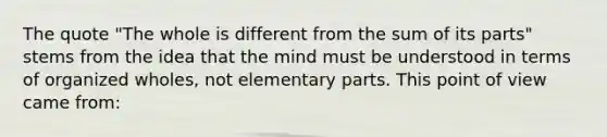 The quote "The whole is different from the sum of its parts" stems from the idea that the mind must be understood in terms of organized wholes, not elementary parts. This point of view came from: