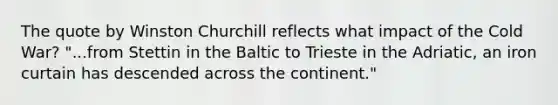 The quote by Winston Churchill reflects what impact of the Cold War? "...from Stettin in the Baltic to Trieste in the Adriatic, an iron curtain has descended across the continent."