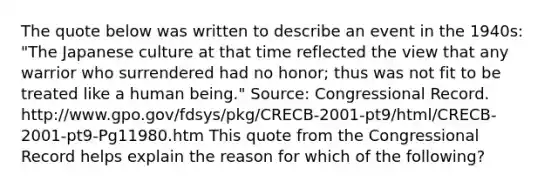 The quote below was written to describe an event in the 1940s: "The Japanese culture at that time reflected the view that any warrior who surrendered had no honor; thus was not fit to be treated like a human being." Source: Congressional Record. http://www.gpo.gov/fdsys/pkg/CRECB-2001-pt9/html/CRECB-2001-pt9-Pg11980.htm This quote from the Congressional Record helps explain the reason for which of the following?