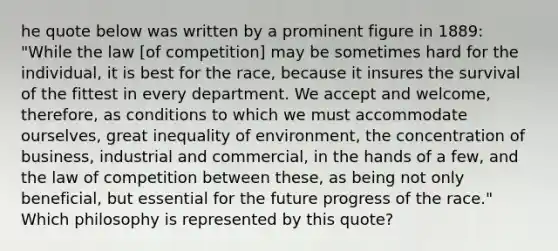 he quote below was written by a prominent figure in 1889: "While the law [of competition] may be sometimes hard for the individual, it is best for the race, because it insures the survival of the fittest in every department. We accept and welcome, therefore, as conditions to which we must accommodate ourselves, great inequality of environment, the concentration of business, industrial and commercial, in the hands of a few, and the law of competition between these, as being not only beneficial, but essential for the future progress of the race." Which philosophy is represented by this quote?