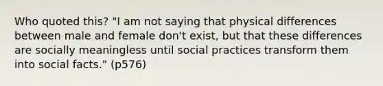 Who quoted this? "I am not saying that physical differences between male and female don't exist, but that these differences are socially meaningless until social practices transform them into social facts." (p576)