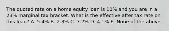 The quoted rate on a home equity loan is​ 10% and you are in a​ 28% marginal tax bracket. What is the effective after-tax rate on this loan? A. 5.4% B. 2.8% C. 7.2% D. 4.1% E. None of the above