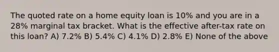 The quoted rate on a home equity loan is 10% and you are in a 28% marginal tax bracket. What is the effective after-tax rate on this loan? A) 7.2% B) 5.4% C) 4.1% D) 2.8% E) None of the above