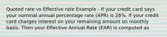 Quoted rate vs Effective rate Example - If your credit card says your nominal annual percentage rate (APR) is 26%. If your credit card charges interest on your remaining amount on monthly basis. Then your Effective Annual Rate (EAR) is computed as